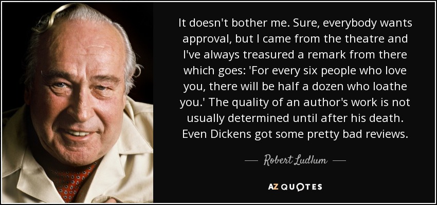 It doesn't bother me. Sure, everybody wants approval, but I came from the theatre and I've always treasured a remark from there which goes: 'For every six people who love you, there will be half a dozen who loathe you.' The quality of an author's work is not usually determined until after his death. Even Dickens got some pretty bad reviews. - Robert Ludlum