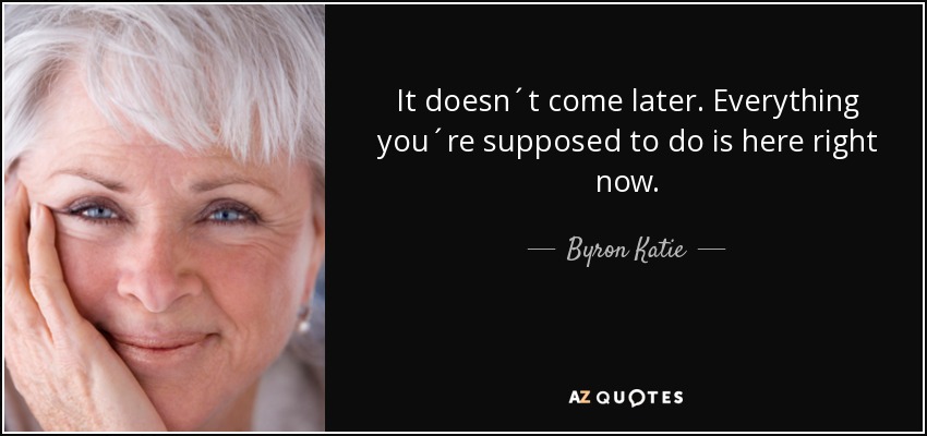 It doesn´t come later. Everything you´re supposed to do is here right now. - Byron Katie