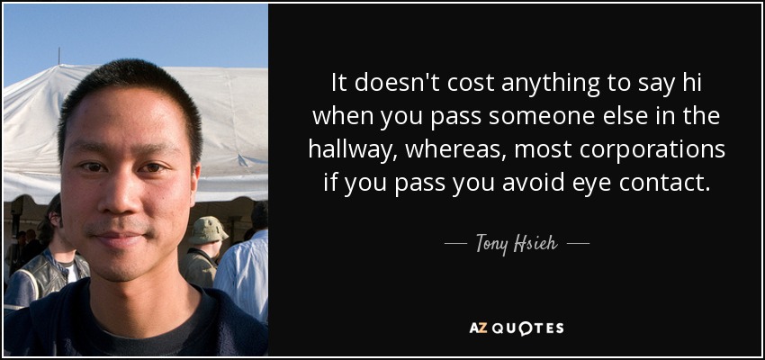 It doesn't cost anything to say hi when you pass someone else in the hallway, whereas, most corporations if you pass you avoid eye contact. - Tony Hsieh
