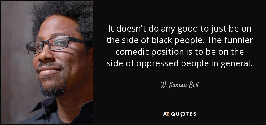 It doesn't do any good to just be on the side of black people. The funnier comedic position is to be on the side of oppressed people in general. - W. Kamau Bell