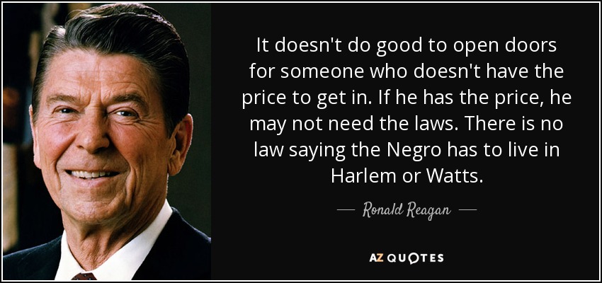 It doesn't do good to open doors for someone who doesn't have the price to get in. If he has the price, he may not need the laws. There is no law saying the Negro has to live in Harlem or Watts. - Ronald Reagan
