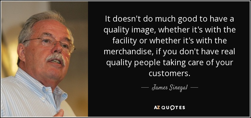 It doesn't do much good to have a quality image, whether it's with the facility or whether it's with the merchandise, if you don't have real quality people taking care of your customers. - James Sinegal