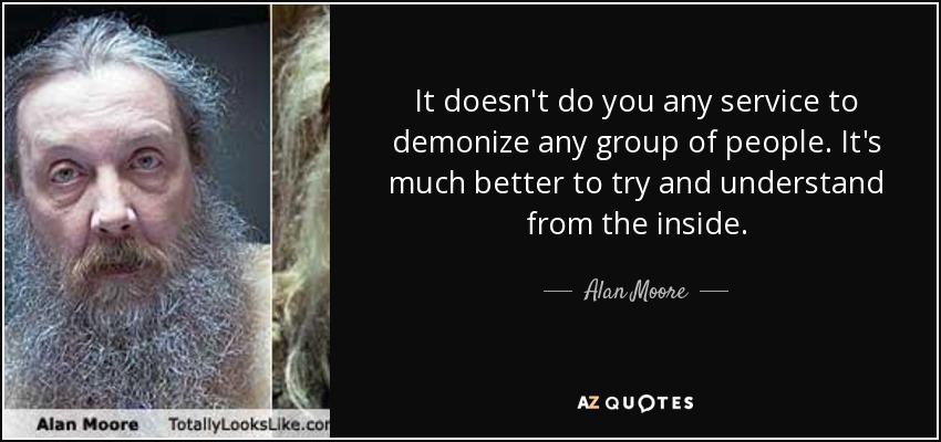 It doesn't do you any service to demonize any group of people. It's much better to try and understand from the inside. - Alan Moore