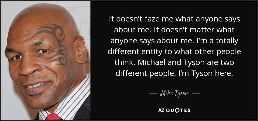 It doesn’t faze me what anyone says about me. It doesn’t matter what anyone says about me. I’m a totally different entity to what other people think. Michael and Tyson are two different people. I’m Tyson here. - Mike Tyson