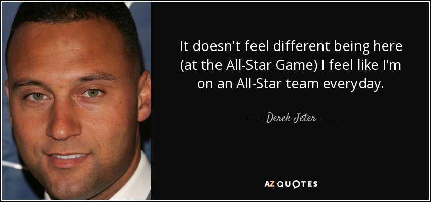 It doesn't feel different being here (at the All-Star Game) I feel like I'm on an All-Star team everyday. - Derek Jeter