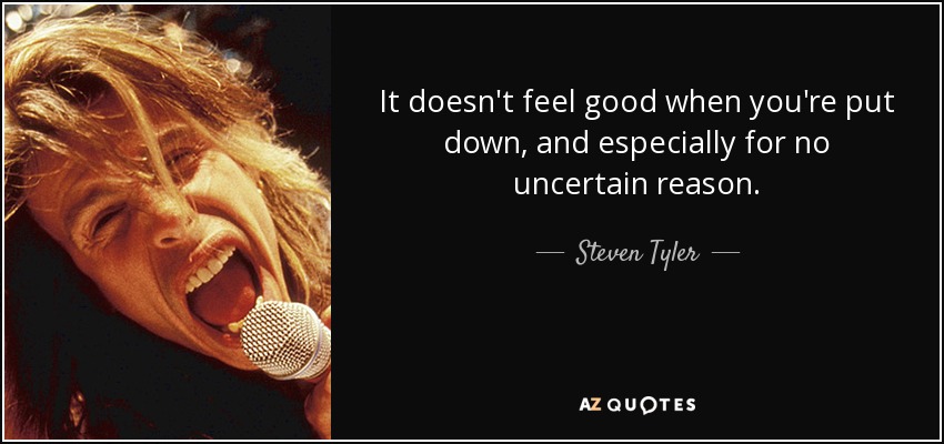 It doesn't feel good when you're put down, and especially for no uncertain reason. - Steven Tyler