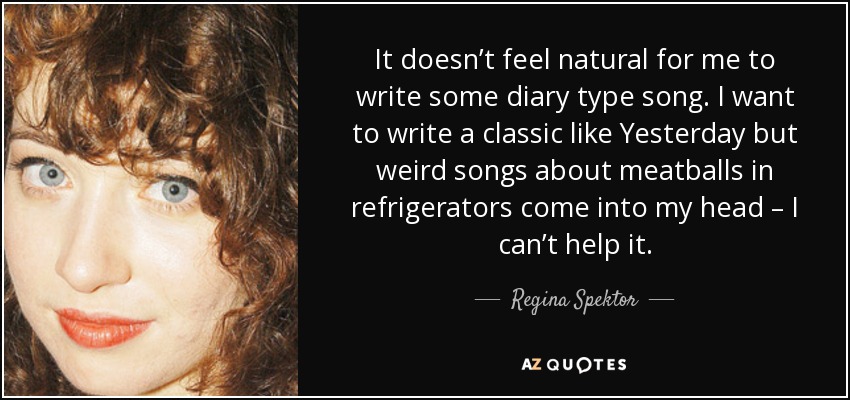 It doesn’t feel natural for me to write some diary type song. I want to write a classic like Yesterday but weird songs about meatballs in refrigerators come into my head – I can’t help it. - Regina Spektor