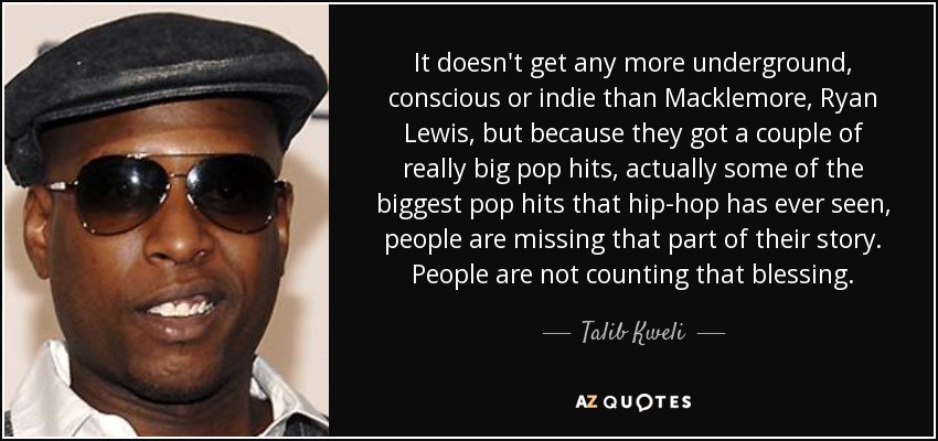 It doesn't get any more underground, conscious or indie than Macklemore, Ryan Lewis, but because they got a couple of really big pop hits, actually some of the biggest pop hits that hip-hop has ever seen, people are missing that part of their story. People are not counting that blessing. - Talib Kweli