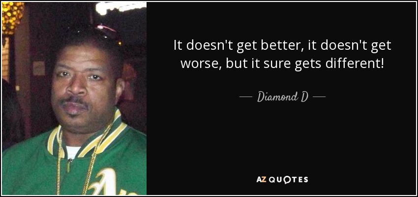 It doesn't get better, it doesn't get worse, but it sure gets different! - Diamond D
