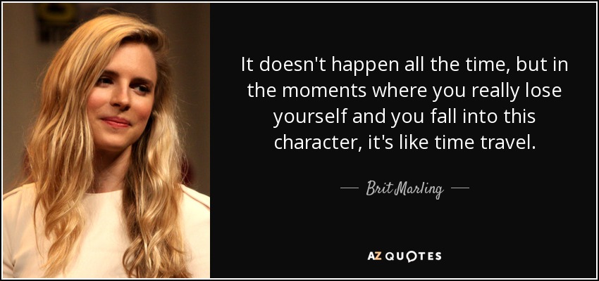 It doesn't happen all the time, but in the moments where you really lose yourself and you fall into this character, it's like time travel. - Brit Marling