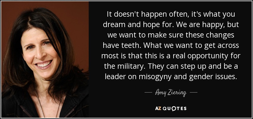 It doesn't happen often, it's what you dream and hope for. We are happy, but we want to make sure these changes have teeth. What we want to get across most is that this is a real opportunity for the military. They can step up and be a leader on misogyny and gender issues. - Amy Ziering