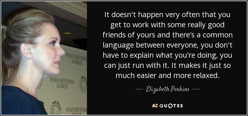 It doesn't happen very often that you get to work with some really good friends of yours and there's a common language between everyone, you don't have to explain what you're doing, you can just run with it. It makes it just so much easier and more relaxed. - Elizabeth Perkins