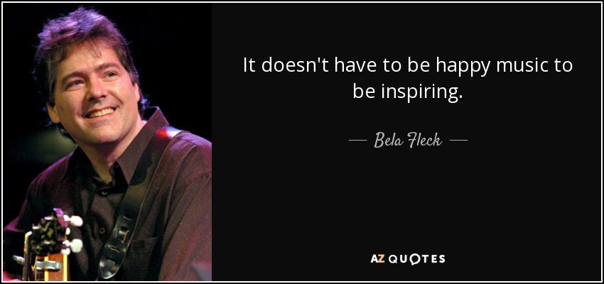 It doesn't have to be happy music to be inspiring. - Bela Fleck