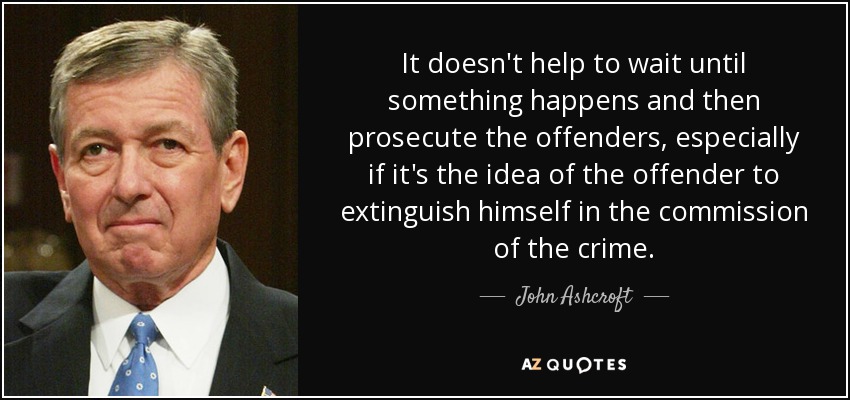 It doesn't help to wait until something happens and then prosecute the offenders, especially if it's the idea of the offender to extinguish himself in the commission of the crime. - John Ashcroft