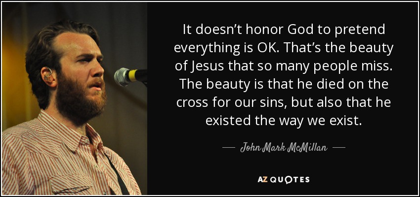 It doesn’t honor God to pretend everything is OK. That’s the beauty of Jesus that so many people miss. The beauty is that he died on the cross for our sins, but also that he existed the way we exist. - John Mark McMillan