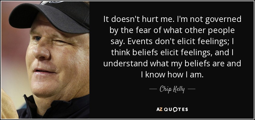 It doesn't hurt me. I'm not governed by the fear of what other people say. Events don't elicit feelings; I think beliefs elicit feelings, and I understand what my beliefs are and I know how I am. - Chip Kelly