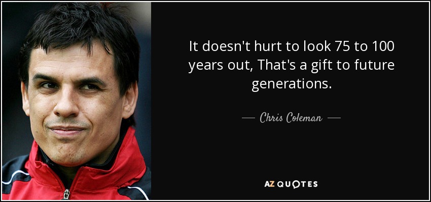 It doesn't hurt to look 75 to 100 years out, That's a gift to future generations. - Chris Coleman