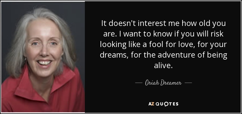 It doesn't interest me how old you are. I want to know if you will risk looking like a fool for love, for your dreams, for the adventure of being alive. - Oriah Dreamer
