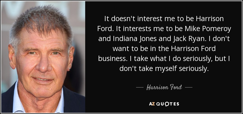It doesn't interest me to be Harrison Ford. It interests me to be Mike Pomeroy and Indiana Jones and Jack Ryan. I don't want to be in the Harrison Ford business. I take what I do seriously, but I don't take myself seriously. - Harrison Ford