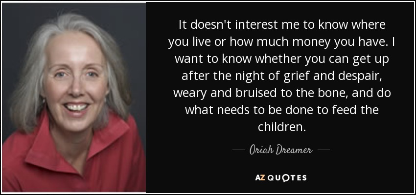 It doesn't interest me to know where you live or how much money you have. I want to know whether you can get up after the night of grief and despair, weary and bruised to the bone, and do what needs to be done to feed the children. - Oriah Dreamer