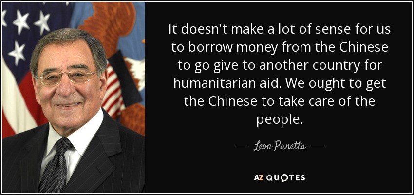It doesn't make a lot of sense for us to borrow money from the Chinese to go give to another country for humanitarian aid. We ought to get the Chinese to take care of the people. - Leon Panetta