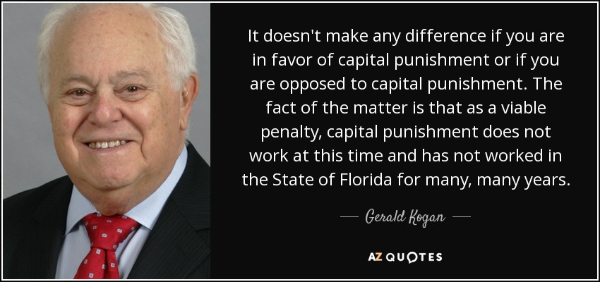 It doesn't make any difference if you are in favor of capital punishment or if you are opposed to capital punishment. The fact of the matter is that as a viable penalty, capital punishment does not work at this time and has not worked in the State of Florida for many, many years. - Gerald Kogan