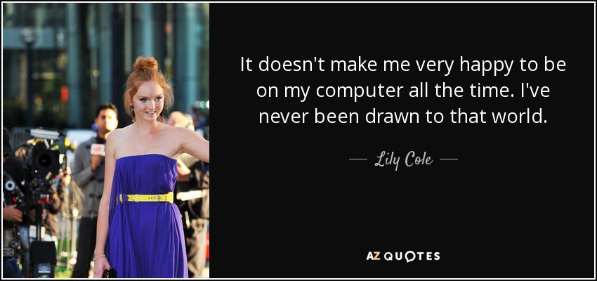 It doesn't make me very happy to be on my computer all the time. I've never been drawn to that world. - Lily Cole