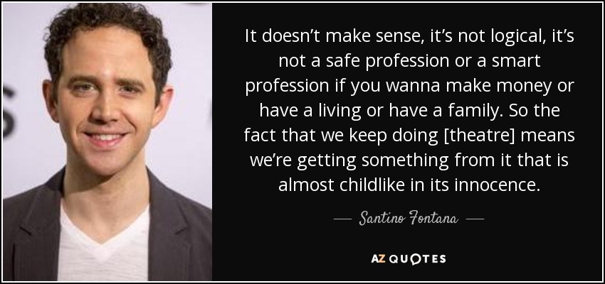 It doesn’t make sense, it’s not logical, it’s not a safe profession or a smart profession if you wanna make money or have a living or have a family. So the fact that we keep doing [theatre] means we’re getting something from it that is almost childlike in its innocence. - Santino Fontana