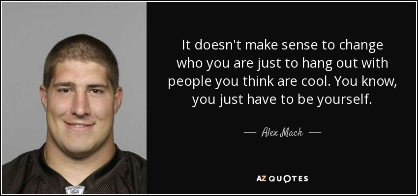 It doesn't make sense to change who you are just to hang out with people you think are cool. You know, you just have to be yourself. - Alex Mack