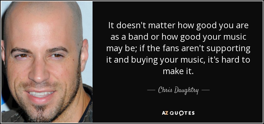 It doesn't matter how good you are as a band or how good your music may be; if the fans aren't supporting it and buying your music, it's hard to make it. - Chris Daughtry