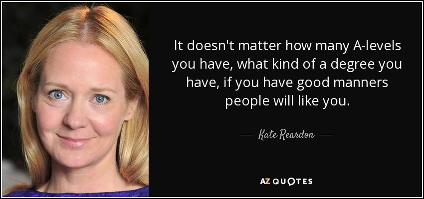 It doesn't matter how many A-levels you have, what kind of a degree you have, if you have good manners people will like you. - Kate Reardon