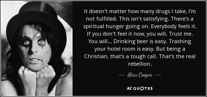 It doesn't matter how many drugs I take, I'm not fulfilled. This isn't satisfying. There's a spiritual hunger going on. Everybody feels it. If you don't feel it now, you will. Trust me. You will... Drinking beer is easy. Trashing your hotel room is easy. But being a Christian, that's a tough call. That's the real rebellion. - Alice Cooper