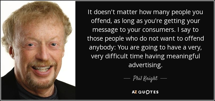 It doesn't matter how many people you offend, as long as you're getting your message to your consumers. I say to those people who do not want to offend anybody: You are going to have a very, very difficult time having meaningful advertising. - Phil Knight
