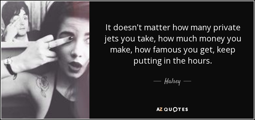 It doesn't matter how many private jets you take, how much money you make, how famous you get, keep putting in the hours. - Halsey