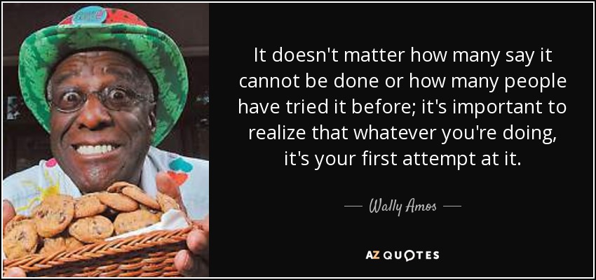 It doesn't matter how many say it cannot be done or how many people have tried it before; it's important to realize that whatever you're doing, it's your first attempt at it. - Wally Amos