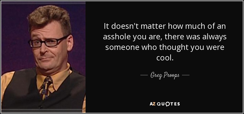 It doesn't matter how much of an asshole you are, there was always someone who thought you were cool. - Greg Proops