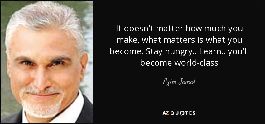 It doesn't matter how much you make, what matters is what you become. Stay hungry.. Learn.. you'll become world-class - Azim Jamal