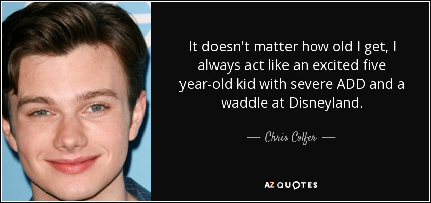It doesn't matter how old I get, I always act like an excited five year-old kid with severe ADD and a waddle at Disneyland. - Chris Colfer