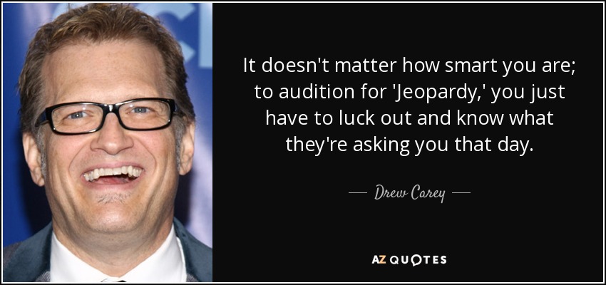 It doesn't matter how smart you are; to audition for 'Jeopardy,' you just have to luck out and know what they're asking you that day. - Drew Carey