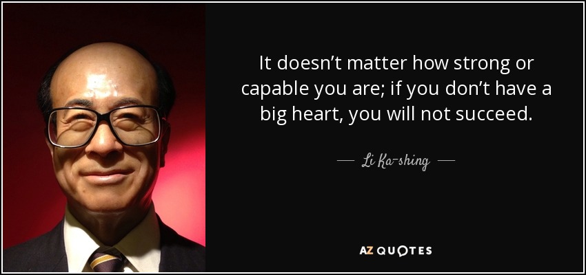 It doesn’t matter how strong or capable you are; if you don’t have a big heart, you will not succeed. - Li Ka-shing