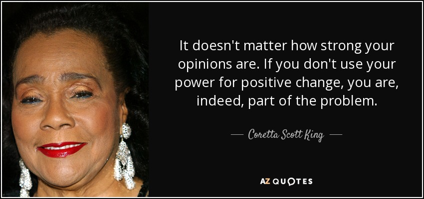 It doesn't matter how strong your opinions are. If you don't use your power for positive change, you are, indeed, part of the problem. - Coretta Scott King