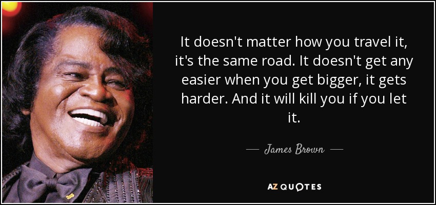 It doesn't matter how you travel it, it's the same road. It doesn't get any easier when you get bigger, it gets harder. And it will kill you if you let it. - James Brown