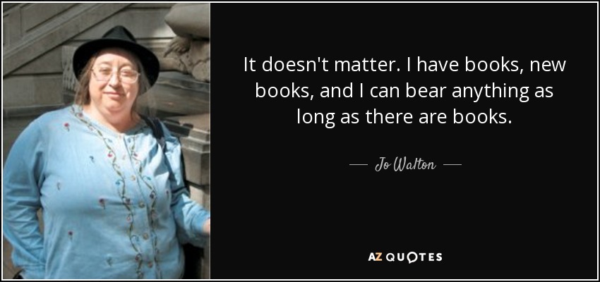 It doesn't matter. I have books, new books, and I can bear anything as long as there are books. - Jo Walton