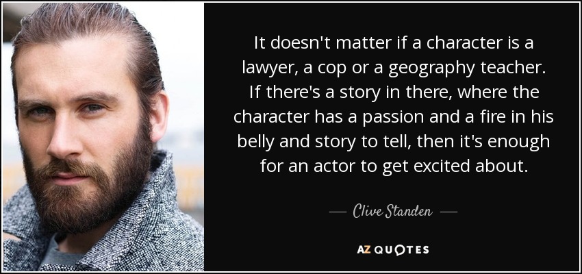 It doesn't matter if a character is a lawyer, a cop or a geography teacher. If there's a story in there, where the character has a passion and a fire in his belly and story to tell, then it's enough for an actor to get excited about. - Clive Standen