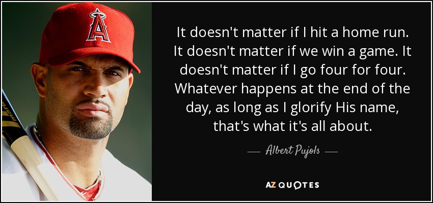 It doesn't matter if I hit a home run. It doesn't matter if we win a game. It doesn't matter if I go four for four. Whatever happens at the end of the day, as long as I glorify His name, that's what it's all about. - Albert Pujols