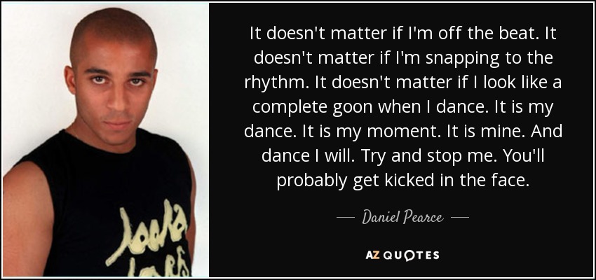 It doesn't matter if I'm off the beat. It doesn't matter if I'm snapping to the rhythm. It doesn't matter if I look like a complete goon when I dance. It is my dance. It is my moment. It is mine. And dance I will. Try and stop me. You'll probably get kicked in the face. - Daniel Pearce