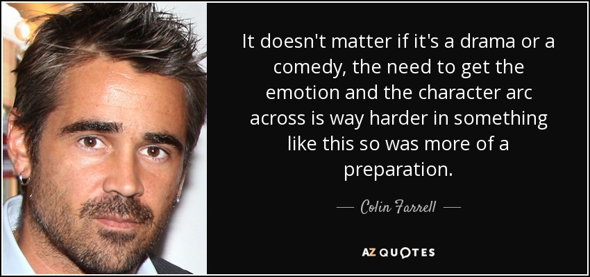 It doesn't matter if it's a drama or a comedy, the need to get the emotion and the character arc across is way harder in something like this so was more of a preparation. - Colin Farrell