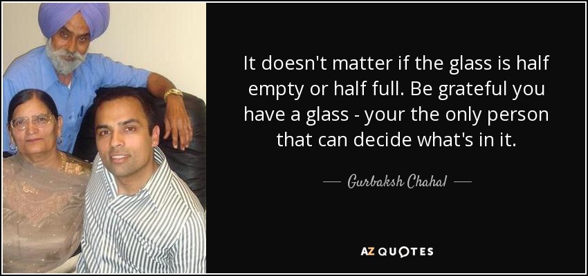 It doesn't matter if the glass is half empty or half full. Be grateful you have a glass - your the only person that can decide what's in it. - Gurbaksh Chahal