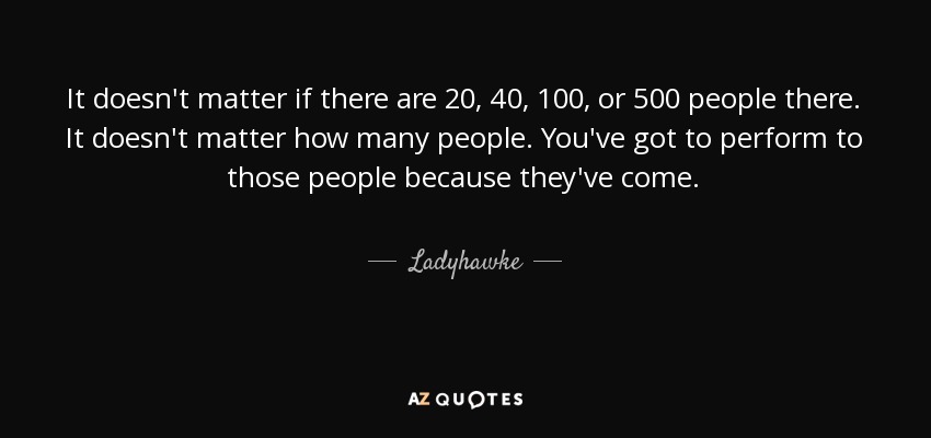 It doesn't matter if there are 20, 40, 100, or 500 people there. It doesn't matter how many people. You've got to perform to those people because they've come. - Ladyhawke