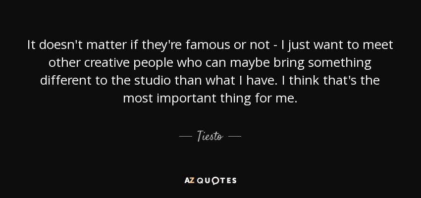 It doesn't matter if they're famous or not - I just want to meet other creative people who can maybe bring something different to the studio than what I have. I think that's the most important thing for me. - Tiesto